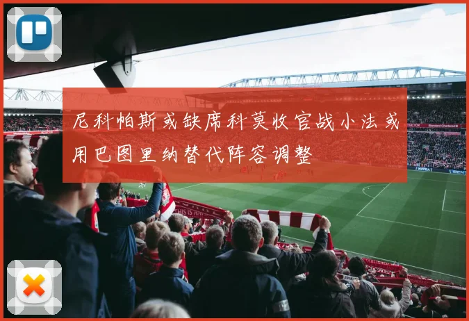 尼科帕斯或缺席科莫收官战小法或用巴图里纳替代阵容调整