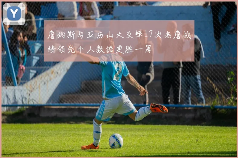 詹姆斯与亚历山大交锋17次老詹战绩领先个人数据更胜一筹