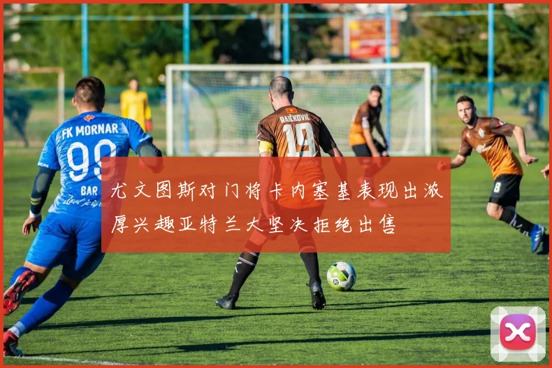 尤文图斯对门将卡内塞基表现出浓厚兴趣亚特兰大坚决拒绝出售