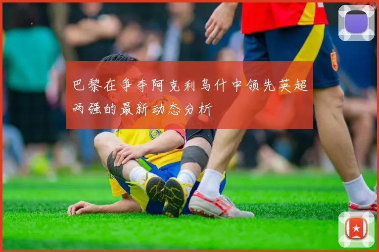 巴黎在争夺阿克利乌什中领先英超两强的最新动态分析