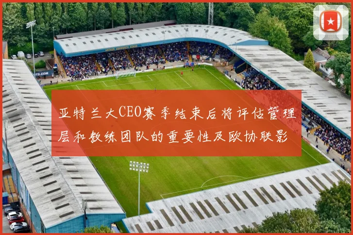 亚特兰大CEO赛季结束后将评估管理层和教练团队的重要性及欧协联影响