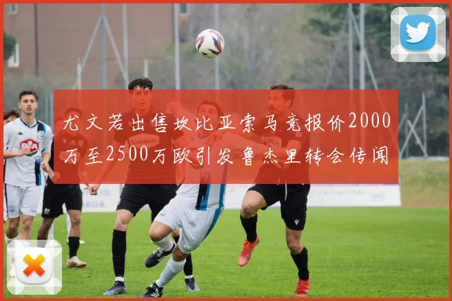 尤文若出售坎比亚索马竞报价2000万至2500万欧引发鲁杰里转会传闻