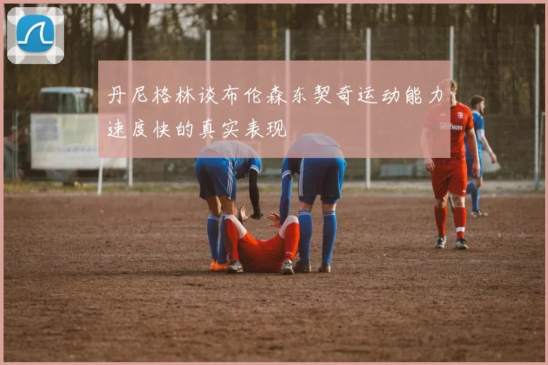 丹尼格林谈布伦森东契奇运动能力速度快的真实表现