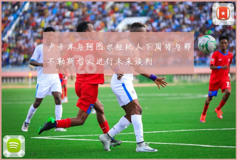 卢卡库与阿图尔经纪人下周将与那不勒斯尤文进行未来谈判