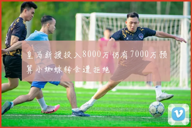 皇马新援投入8000万仍有7000万预算小蜘蛛转会遭拒绝