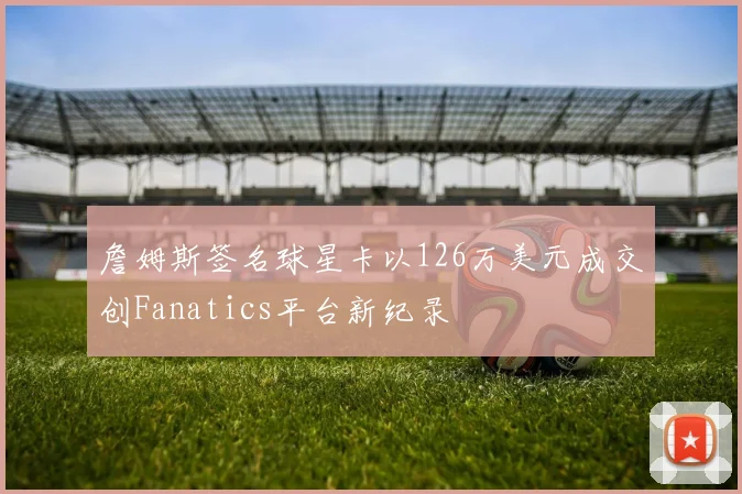 詹姆斯签名球星卡以126万美元成交创Fanatics平台新纪录