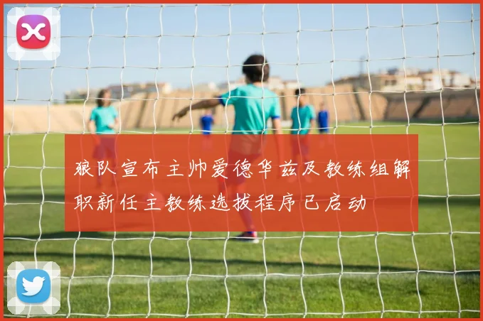 狼队宣布主帅爱德华兹及教练组解职新任主教练选拔程序已启动