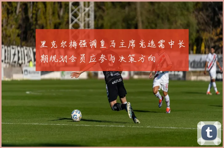 里克尔梅强调皇马主席竞选需中长期规划会员应参与决策方向