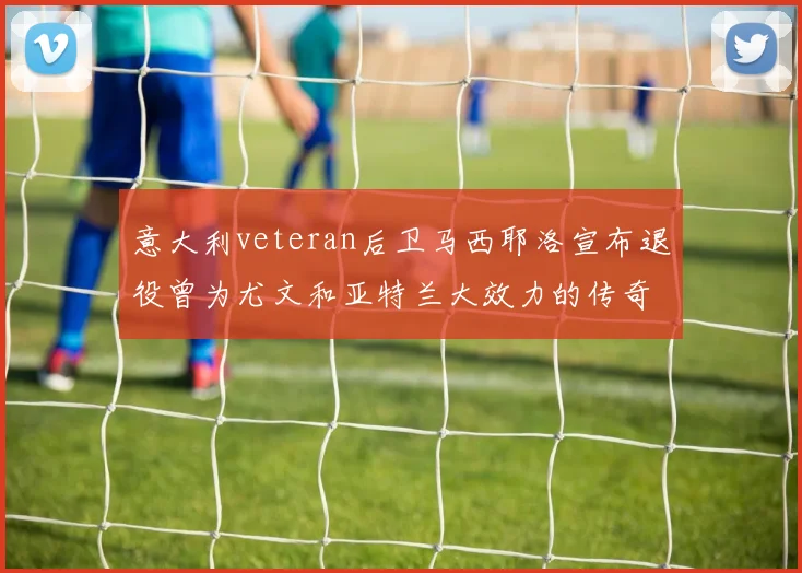 意大利veteran后卫马西耶洛宣布退役曾为尤文和亚特兰大效力的传奇球员